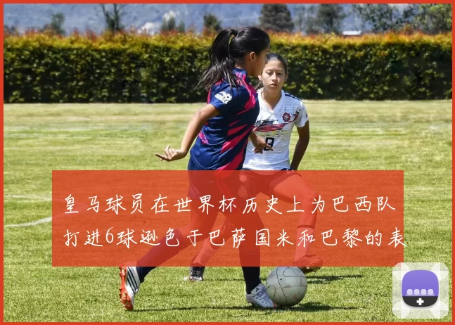 皇马球员在世界杯历史上为巴西队打进6球逊色于巴萨国米和巴黎的表现