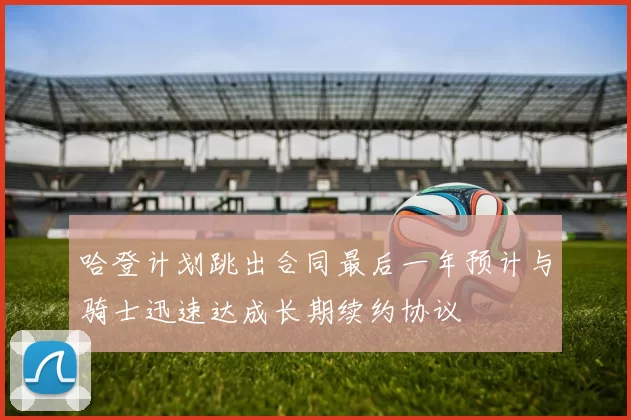 哈登计划跳出合同最后一年预计与骑士迅速达成长期续约协议