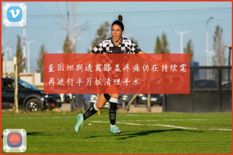 奎因坦斯透露膝盖疼痛仍在持续需再进行半月板清理手术