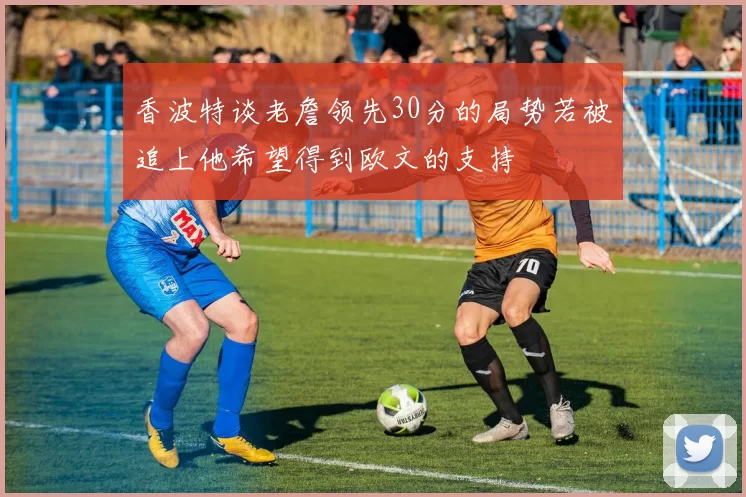 香波特谈老詹领先30分的局势若被追上他希望得到欧文的支持
