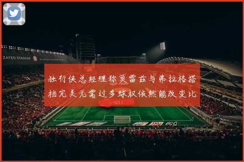 独行侠总经理称莫雷兹与弗拉格搭档完美无需过多球权依然能改变比赛局势